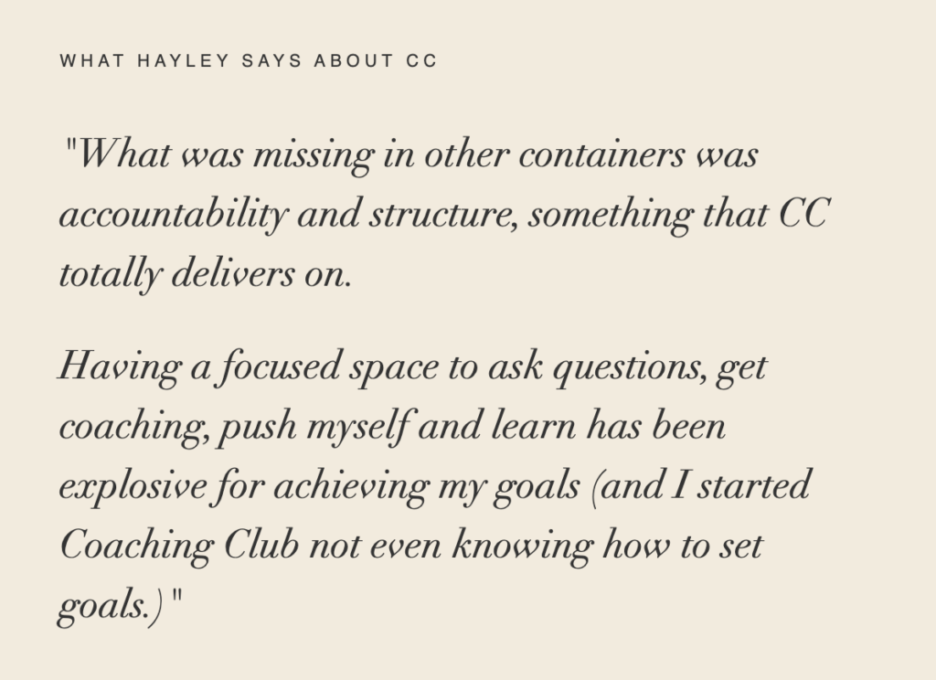 WHAT HAYLEY SAYS ABOUT CC "What was missing in other containers was accountability and structure, something that CC totally delivers on. Having a focused space to ask questions, get coaching, push myself and learn has been explosive for achieving my goals (and I started Coaching Club not even knowing how to set goals.)"